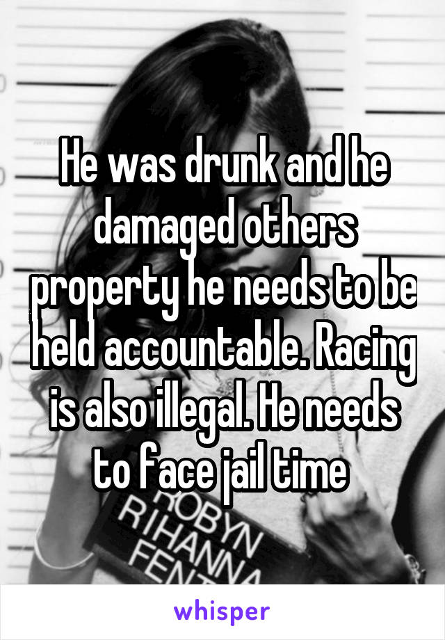 He was drunk and he damaged others property he needs to be held accountable. Racing is also illegal. He needs to face jail time 