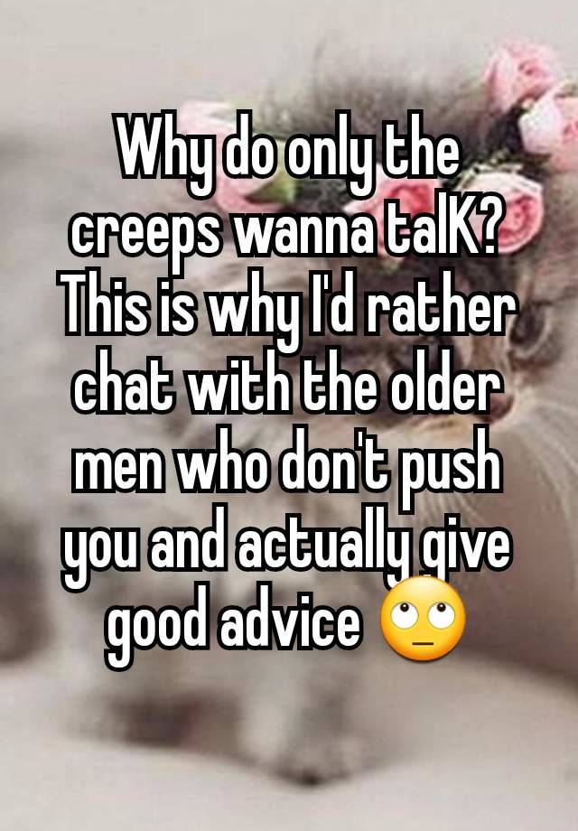 Why do only the creeps wanna talK? This is why I'd rather chat with the older men who don't push you and actually give good advice 🙄