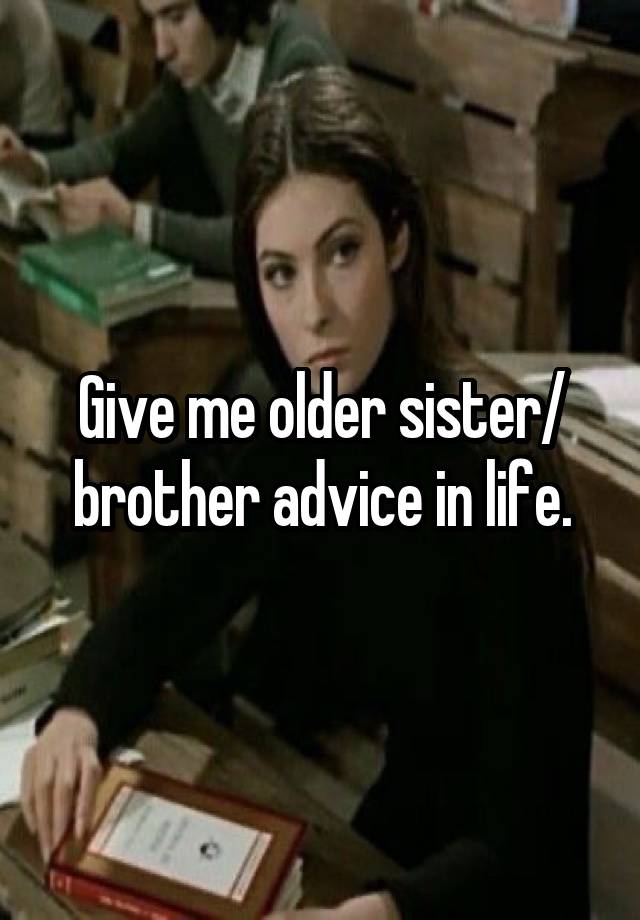 Give me older sister/ brother advice in life.