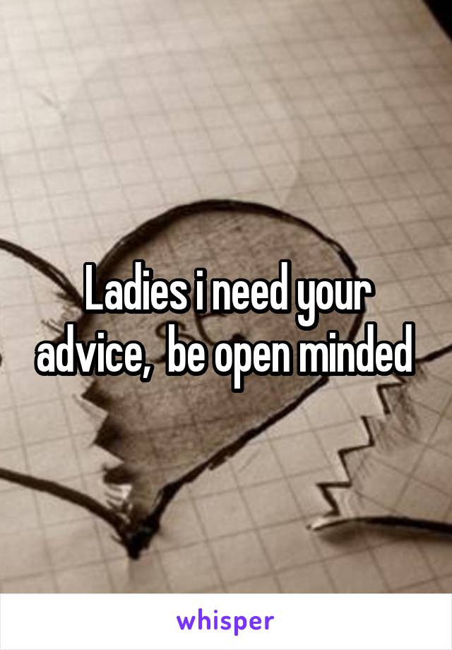 Ladies i need your advice,  be open minded 