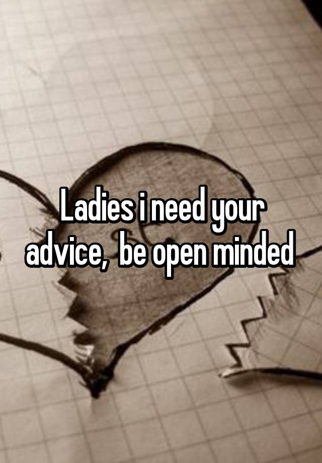 Ladies i need your advice,  be open minded 