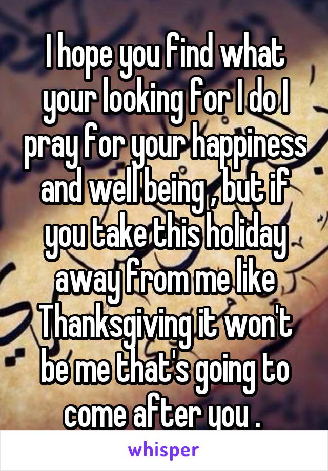 I hope you find what your looking for I do I pray for your happiness and well being , but if you take this holiday away from me like Thanksgiving it won't be me that's going to come after you . 