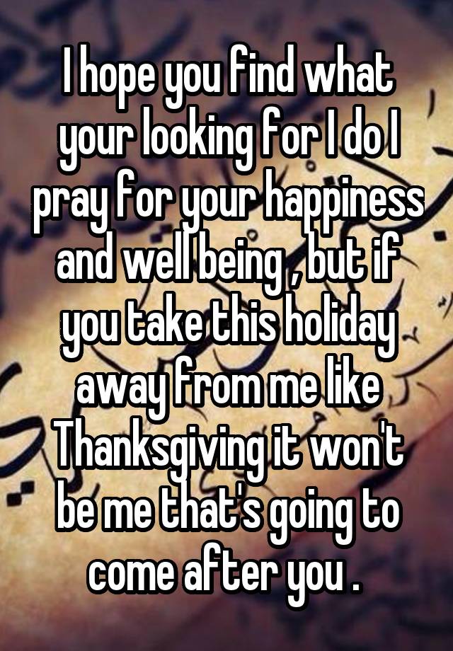 I hope you find what your looking for I do I pray for your happiness and well being , but if you take this holiday away from me like Thanksgiving it won't be me that's going to come after you . 