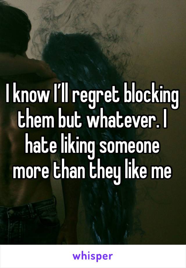 I know I’ll regret blocking them but whatever. I hate liking someone more than they like me 