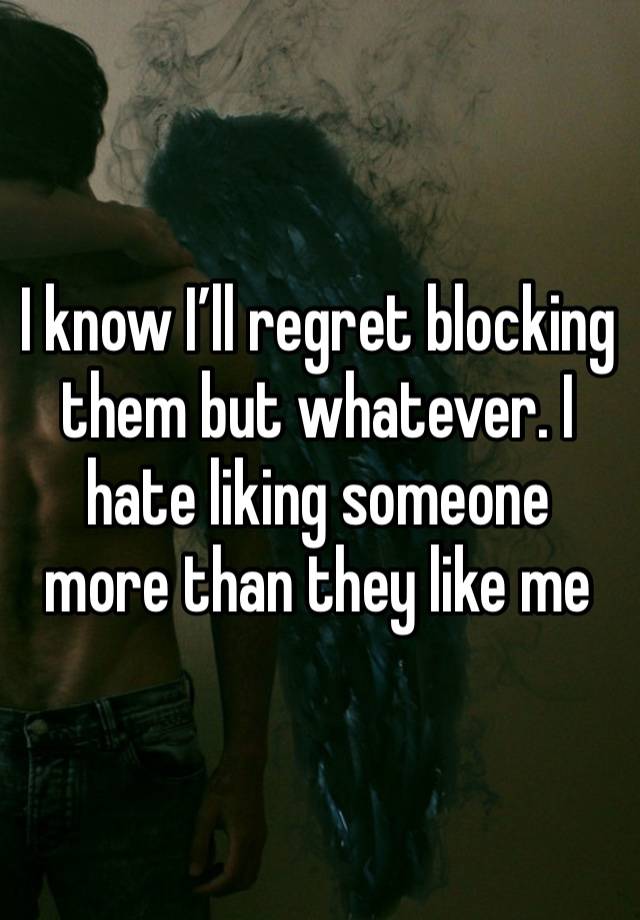 I know I’ll regret blocking them but whatever. I hate liking someone more than they like me 