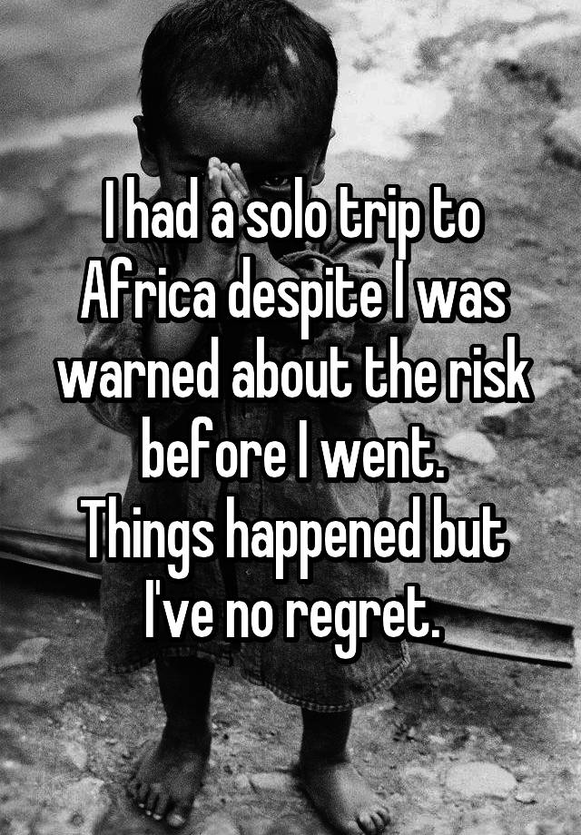 I had a solo trip to Africa despite I was warned about the risk before I went.
Things happened but I've no regret.