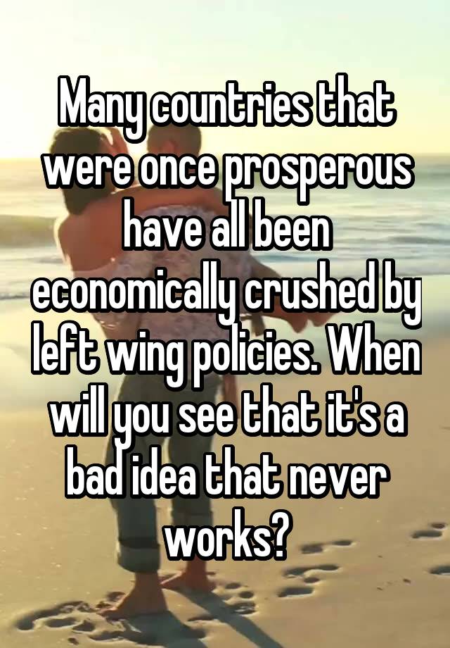 Many countries that were once prosperous have all been economically crushed by left wing policies. When will you see that it's a bad idea that never works?