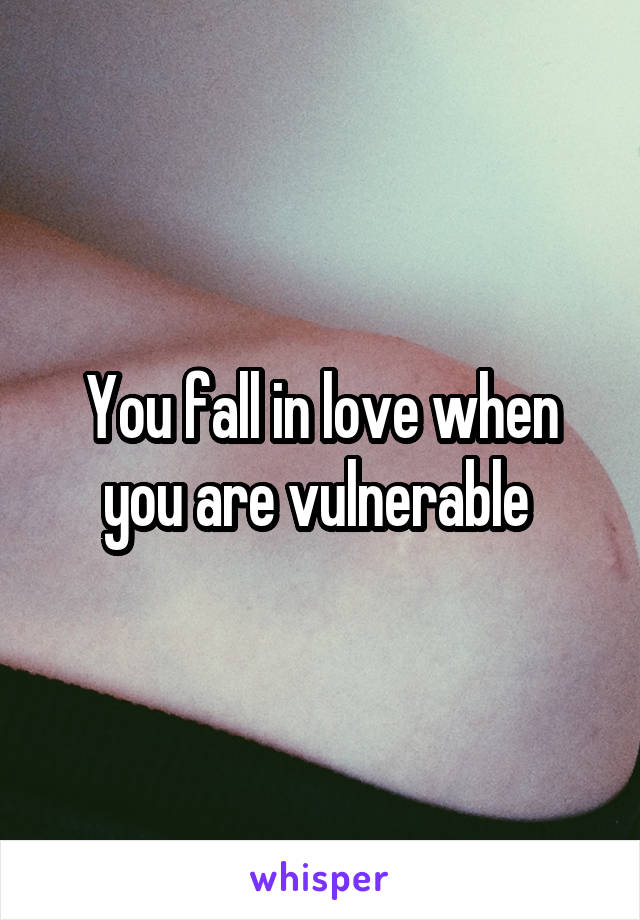 You fall in love when you are vulnerable 