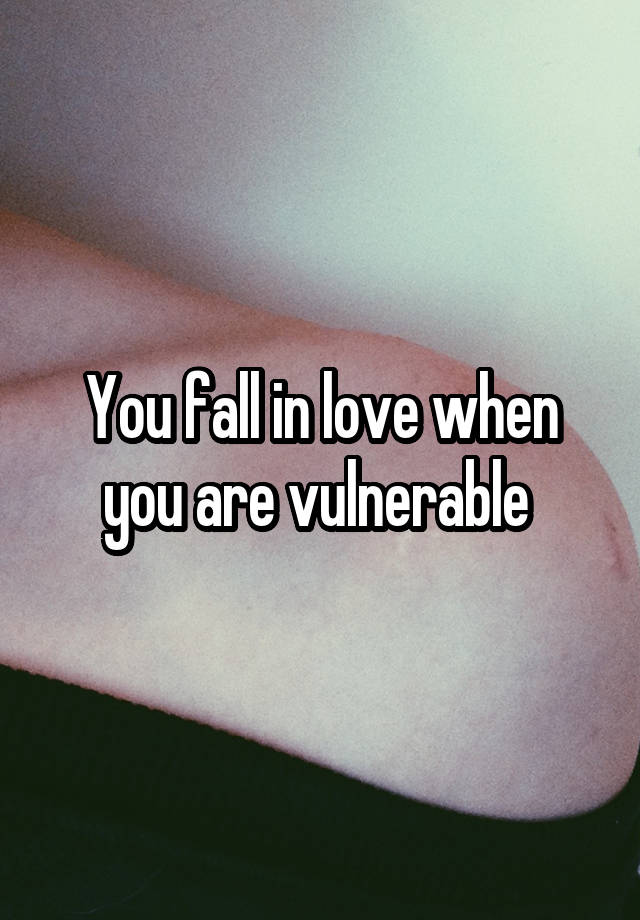 You fall in love when you are vulnerable 