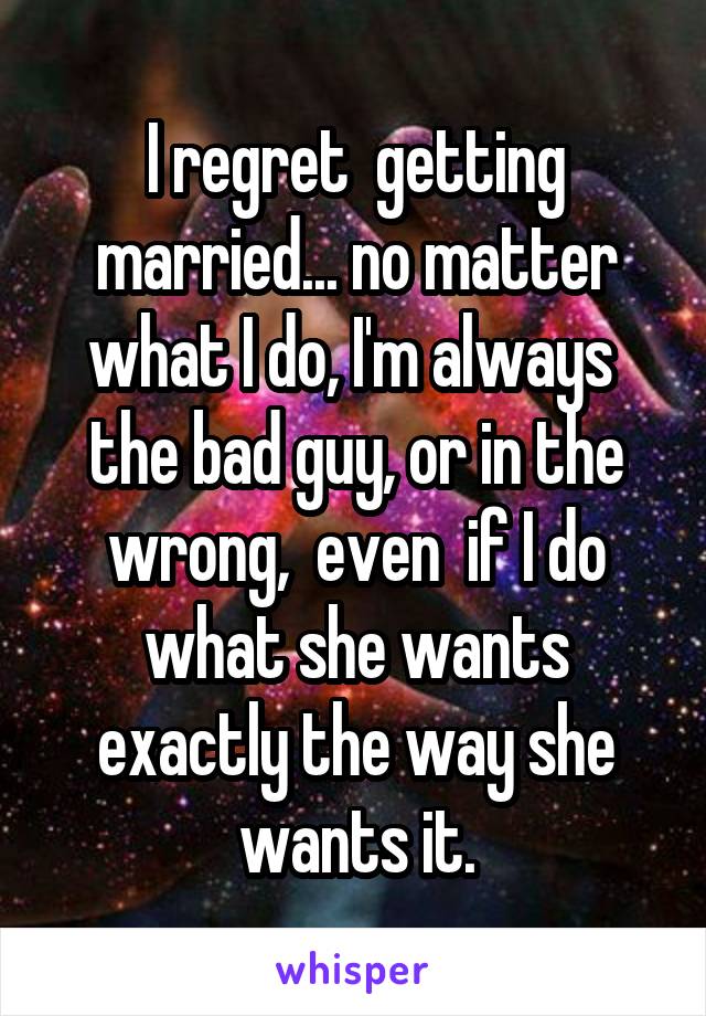 I regret  getting married... no matter what I do, I'm always  the bad guy, or in the wrong,  even  if I do what she wants exactly the way she wants it.