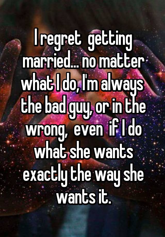 I regret  getting married... no matter what I do, I'm always  the bad guy, or in the wrong,  even  if I do what she wants exactly the way she wants it.