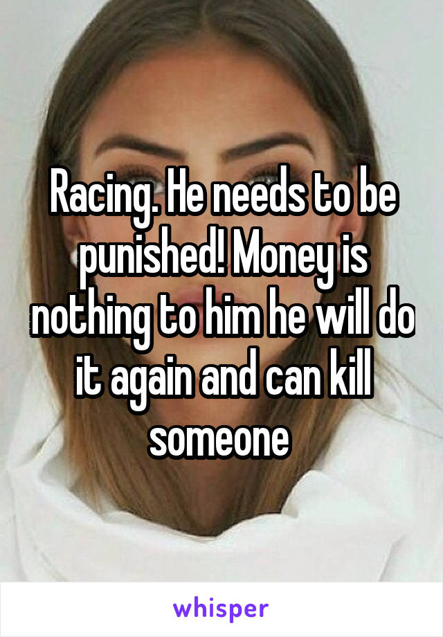 Racing. He needs to be punished! Money is nothing to him he will do it again and can kill someone 