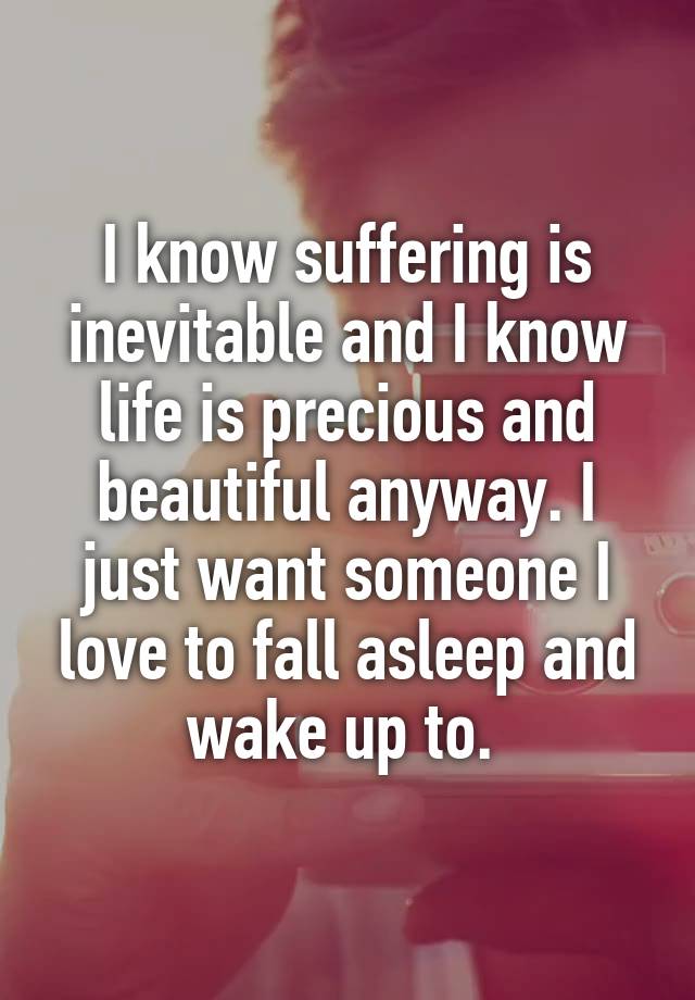 I know suffering is inevitable and I know life is precious and beautiful anyway. I just want someone I love to fall asleep and wake up to. 