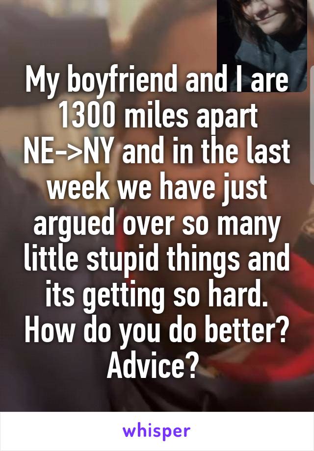 My boyfriend and I are 1300 miles apart NE->NY and in the last week we have just argued over so many little stupid things and its getting so hard. How do you do better? Advice? 