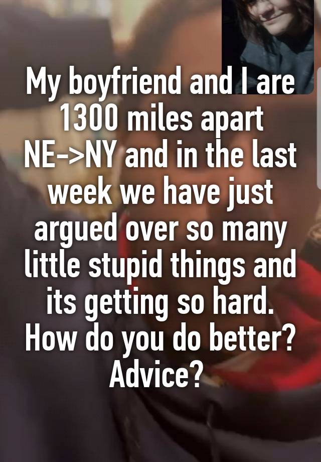 My boyfriend and I are 1300 miles apart NE->NY and in the last week we have just argued over so many little stupid things and its getting so hard. How do you do better? Advice? 