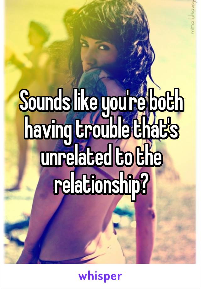 Sounds like you're both having trouble that's unrelated to the relationship?