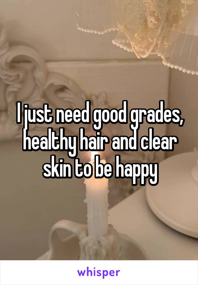 I just need good grades, healthy hair and clear skin to be happy