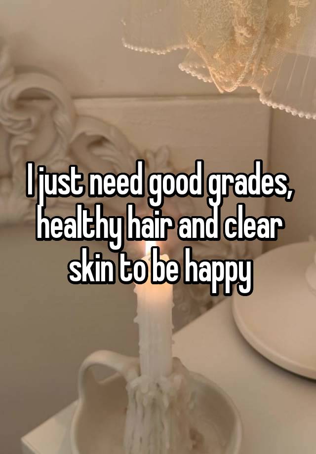 I just need good grades, healthy hair and clear skin to be happy