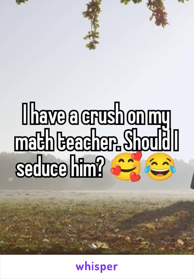 I have a crush on my math teacher. Should I seduce him? 🥰😂