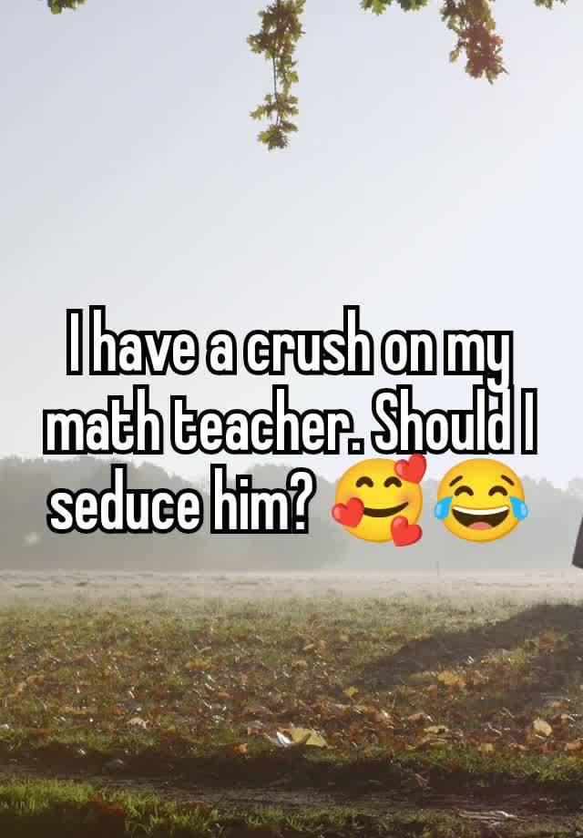 I have a crush on my math teacher. Should I seduce him? 🥰😂