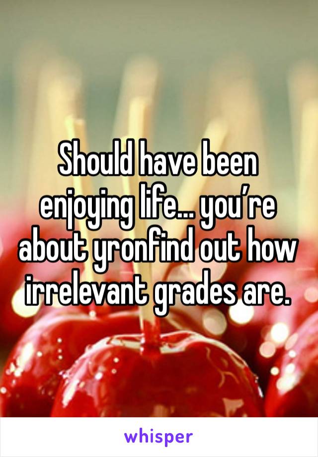 Should have been enjoying life… you’re about yronfind out how irrelevant grades are. 