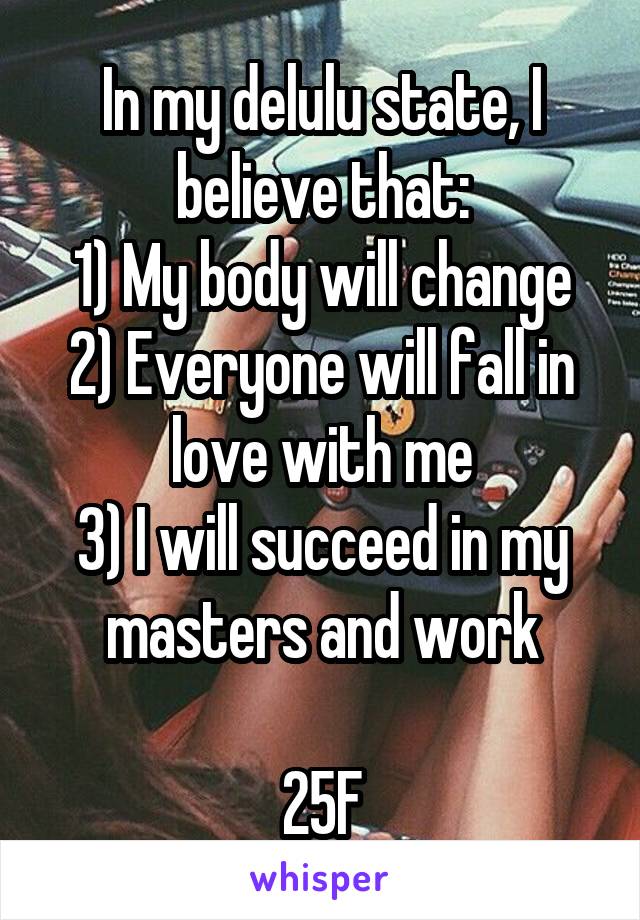 In my delulu state, I believe that:
1) My body will change
2) Everyone will fall in love with me
3) I will succeed in my masters and work

25F