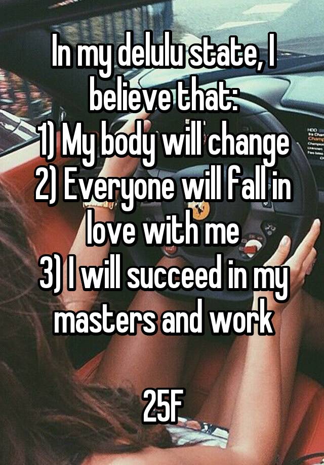 In my delulu state, I believe that:
1) My body will change
2) Everyone will fall in love with me
3) I will succeed in my masters and work

25F