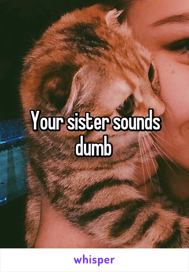 Your sister sounds dumb 