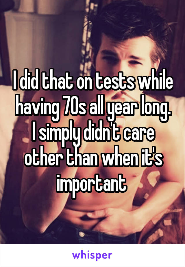 I did that on tests while having 70s all year long. I simply didn't care other than when it's important 