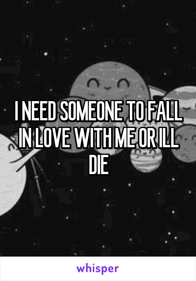 I NEED SOMEONE TO FALL IN LOVE WITH ME OR ILL DIE