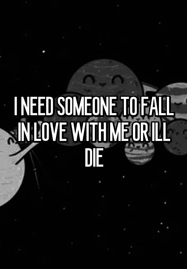 I NEED SOMEONE TO FALL IN LOVE WITH ME OR ILL DIE