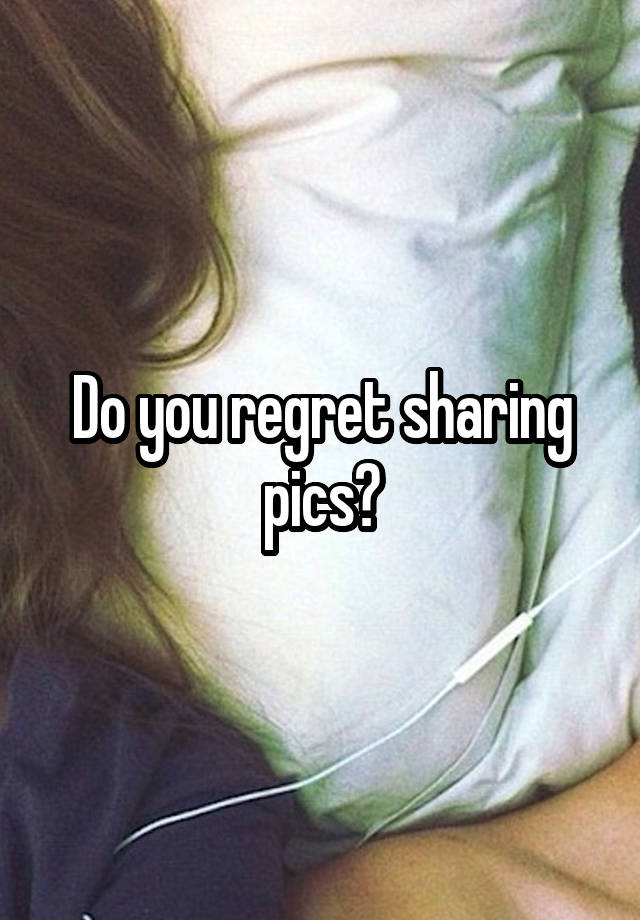 Do you regret sharing pics?