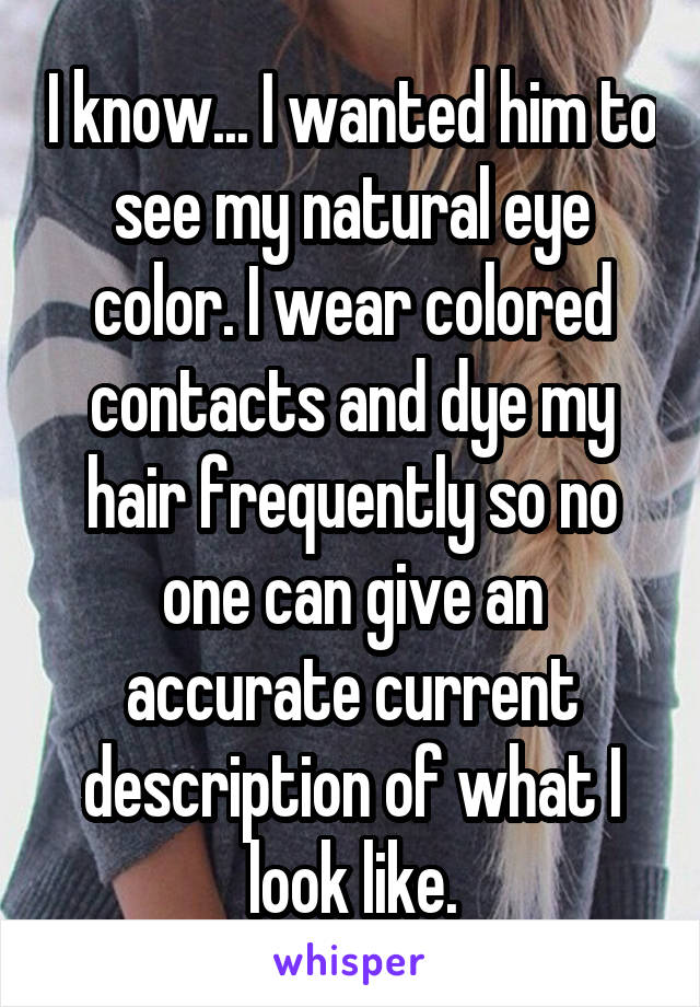 I know... I wanted him to see my natural eye color. I wear colored contacts and dye my hair frequently so no one can give an accurate current description of what I look like.