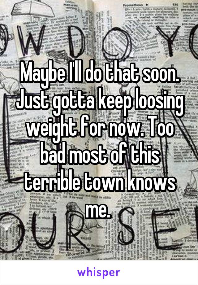 Maybe I'll do that soon. Just gotta keep loosing weight for now. Too bad most of this terrible town knows me. 