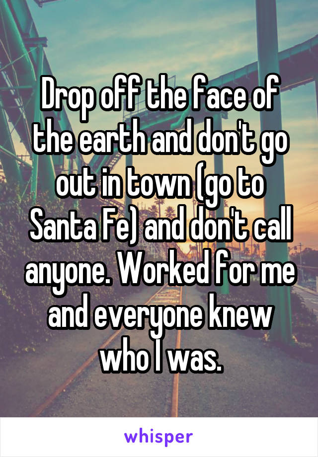 Drop off the face of the earth and don't go out in town (go to Santa Fe) and don't call anyone. Worked for me and everyone knew who I was.