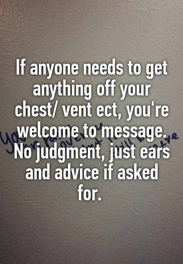 If anyone needs to get anything off your chest/ vent ect, you're welcome to message. No judgment, just ears and advice if asked for. 