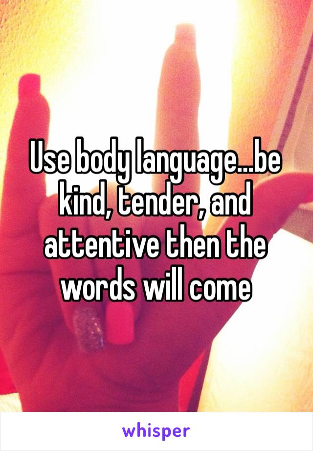 Use body language…be kind, tender, and attentive then the words will come 