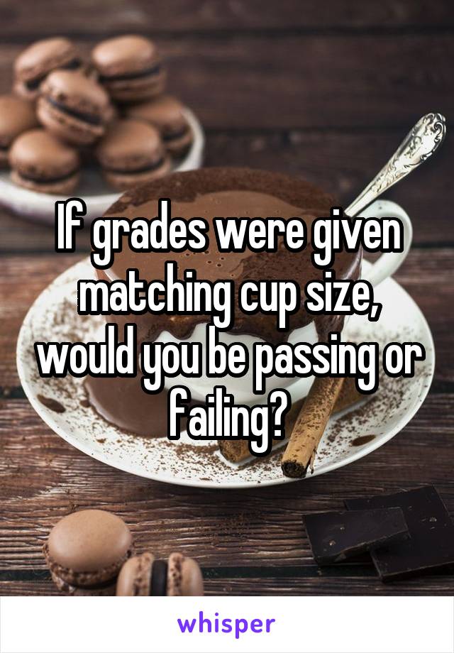 If grades were given matching cup size, would you be passing or failing?