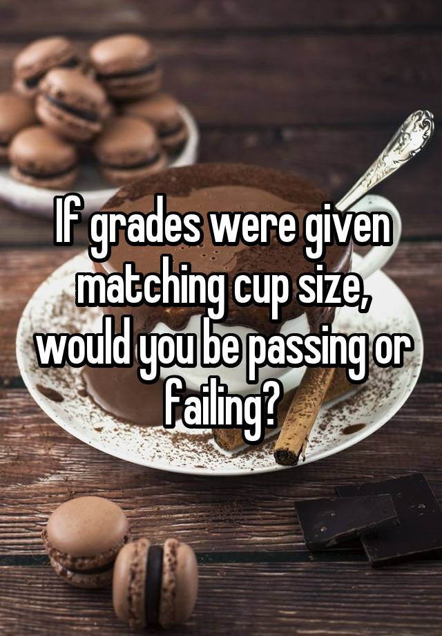 If grades were given matching cup size, would you be passing or failing?