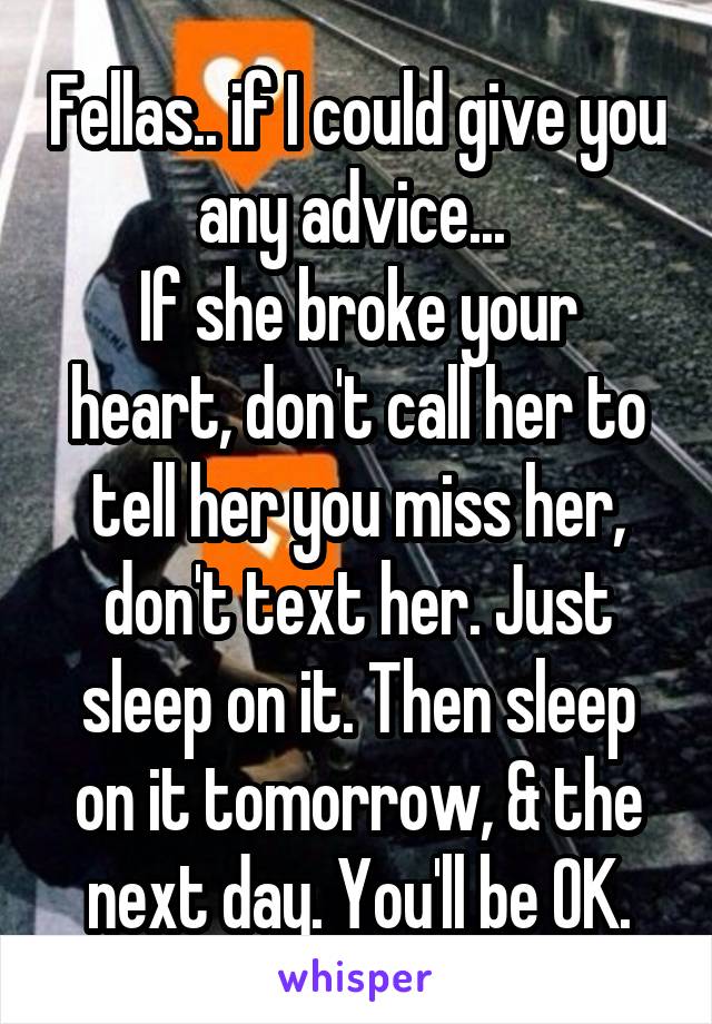 Fellas.. if I could give you any advice... 
If she broke your heart, don't call her to tell her you miss her, don't text her. Just sleep on it. Then sleep on it tomorrow, & the next day. You'll be OK.