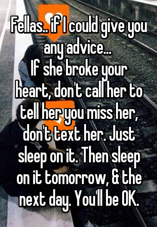 Fellas.. if I could give you any advice... 
If she broke your heart, don't call her to tell her you miss her, don't text her. Just sleep on it. Then sleep on it tomorrow, & the next day. You'll be OK.