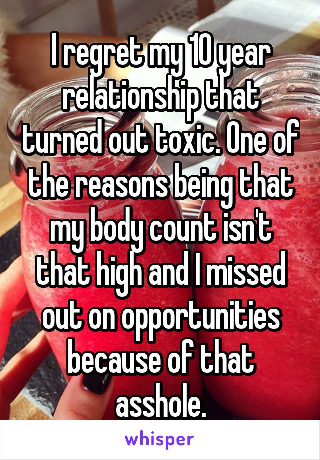 I regret my 10 year relationship that turned out toxic. One of the reasons being that my body count isn't that high and I missed out on opportunities because of that asshole.