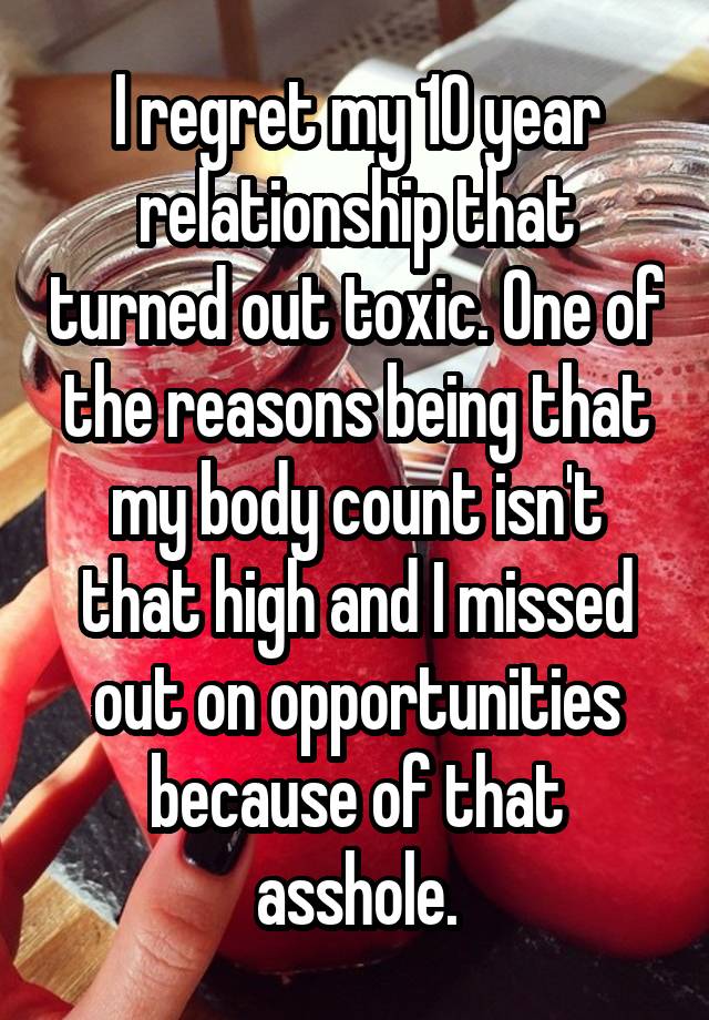 I regret my 10 year relationship that turned out toxic. One of the reasons being that my body count isn't that high and I missed out on opportunities because of that asshole.