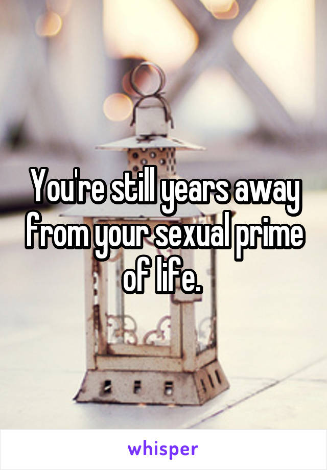 You're still years away from your sexual prime of life. 