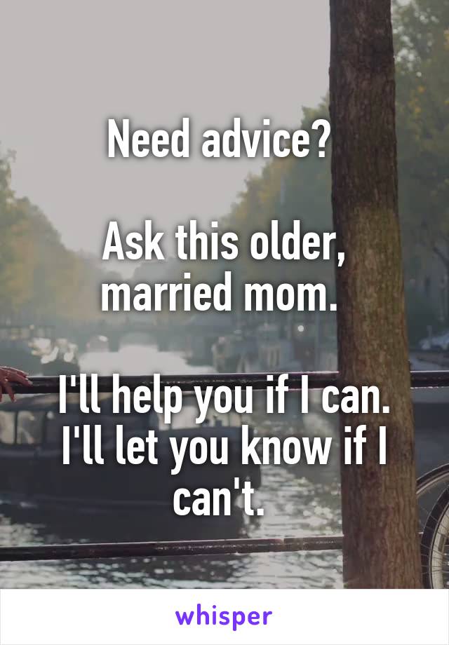 Need advice? 

Ask this older, married mom. 

I'll help you if I can. I'll let you know if I can't. 