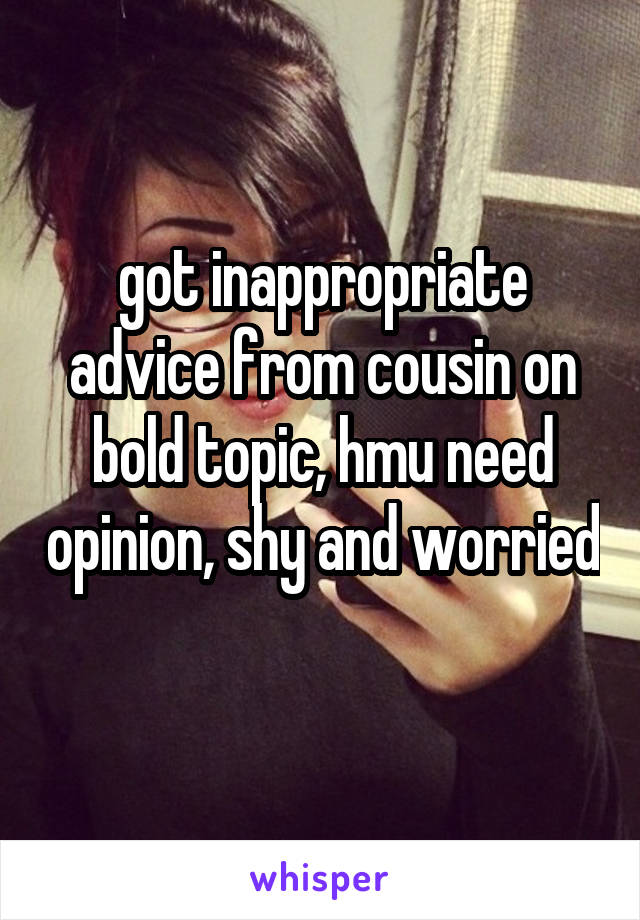 got inappropriate advice from cousin on bold topic, hmu need opinion, shy and worried 