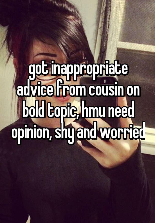 got inappropriate advice from cousin on bold topic, hmu need opinion, shy and worried 