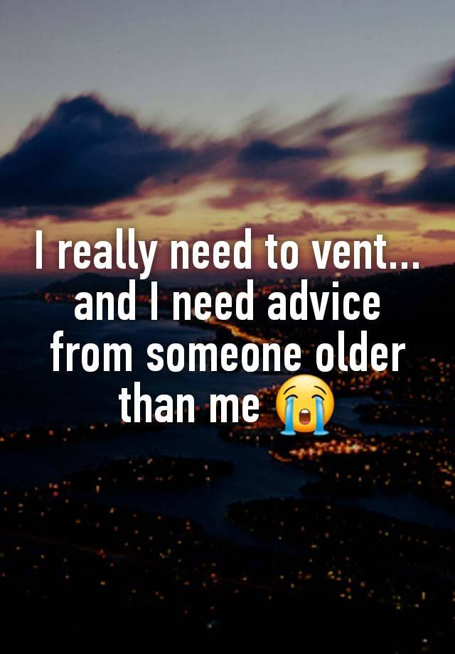 I really need to vent... and I need advice from someone older than me 😭