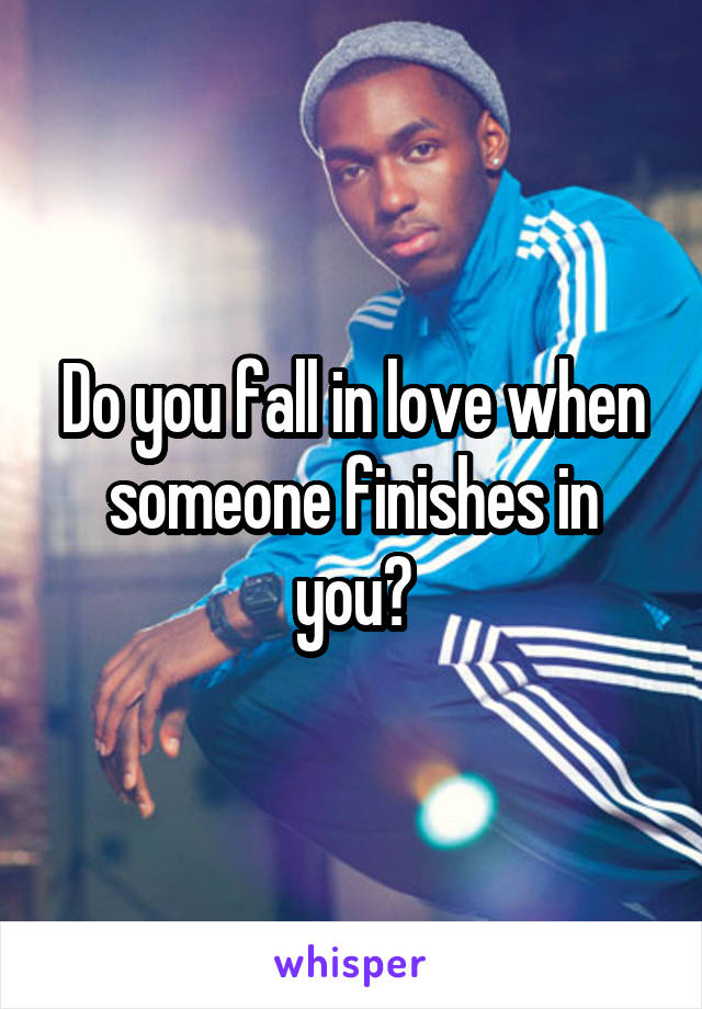 Do you fall in love when someone finishes in you?