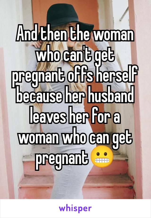 And then the woman who can't get pregnant offs herself because her husband leaves her for a woman who can get pregnant😬